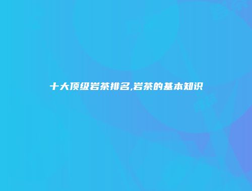 十大顶级岩茶排名,岩茶的基本知识