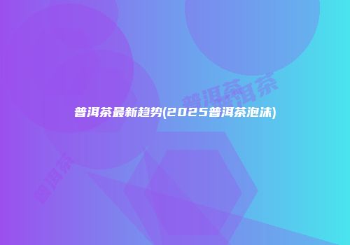 普洱茶最新趋势(2025普洱茶泡沫)