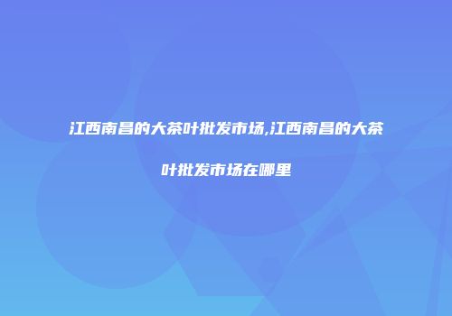 江西南昌的大茶叶批发市场,江西南昌的大茶叶批发市场在哪里