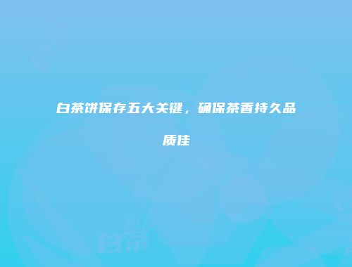 白茶饼保存五大关键，确保茶香持久品质佳
