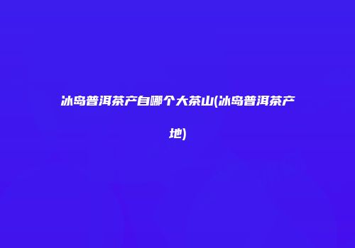 冰岛普洱茶产自哪个大茶山(冰岛普洱茶产地)
