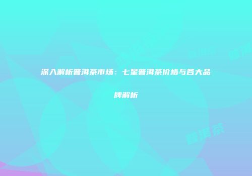深入解析普洱茶市场：七星普洱茶价格与各大品牌解析