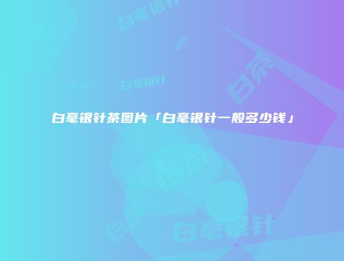 白毫银针茶图片「白毫银针一般多少钱」
