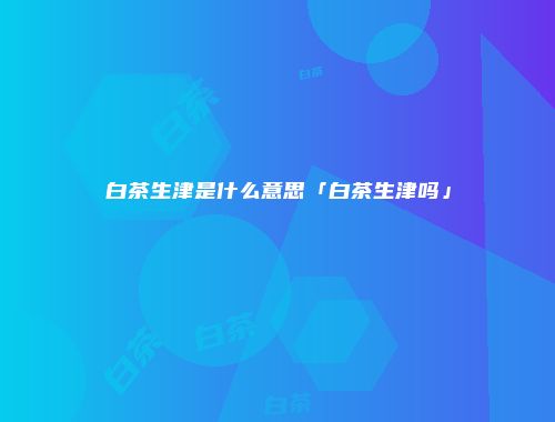 白茶生津是什么意思「白茶生津吗」