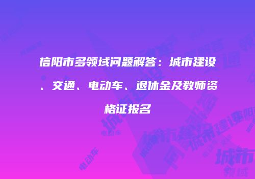 信阳市多领域问题解答：城市建设、交通、电动车、退休金及教师资格证报名