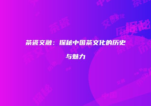 茶瓷交融：探秘中国茶文化的历史与魅力