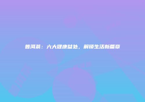 普洱茶：六大健康益处，解锁生活新篇章