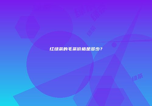 红绿茶的毛茶价格是多少？