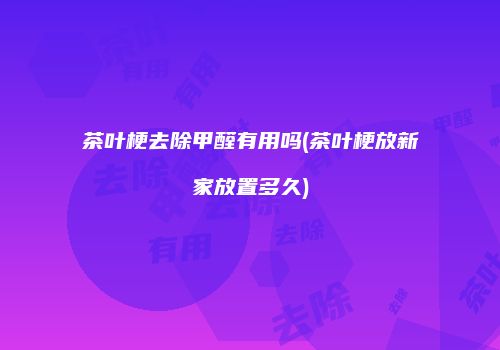 茶叶梗去除甲醛有用吗(茶叶梗放新家放置多久)