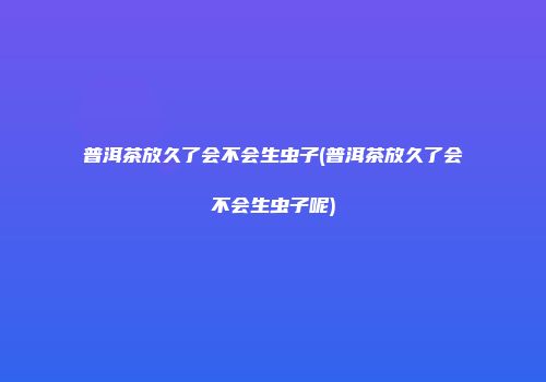 普洱茶放久了会不会生虫子(普洱茶放久了会不会生虫子呢)