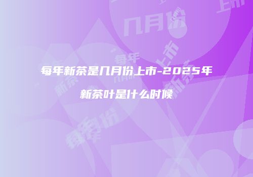 每年新茶是几月份上市-2025年新茶叶是什么时候