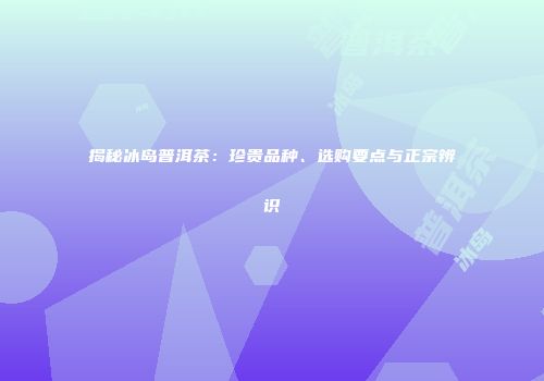 揭秘冰岛普洱茶：珍贵品种、选购要点与正宗辨识