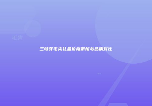 三峡芽毛尖礼盒价格解析与品质对比