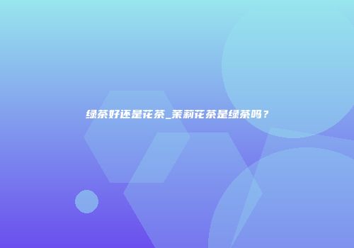 绿茶好还是花茶_茉莉花茶是绿茶吗？
