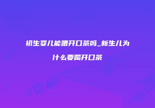 初生婴儿能喂开口茶吗_新生儿为什么要喝开口茶