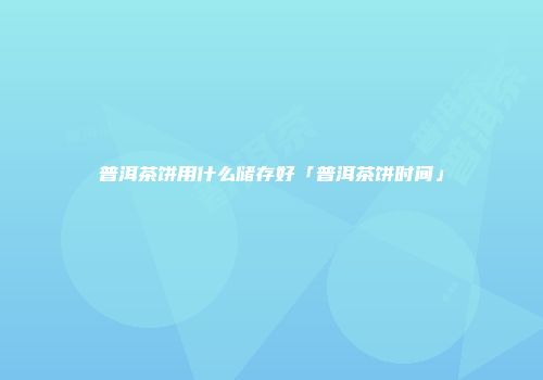 普洱茶饼用什么储存好「普洱茶饼时间」