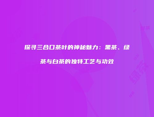 探寻三合口茶叶的神秘魅力：黑茶、绿茶与白茶的独特工艺与功效