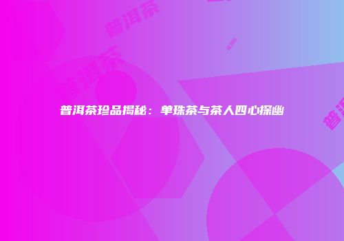 普洱茶珍品揭秘：单珠茶与茶人四心探幽