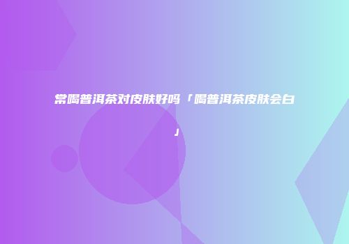 常喝普洱茶对皮肤好吗「喝普洱茶皮肤会白」