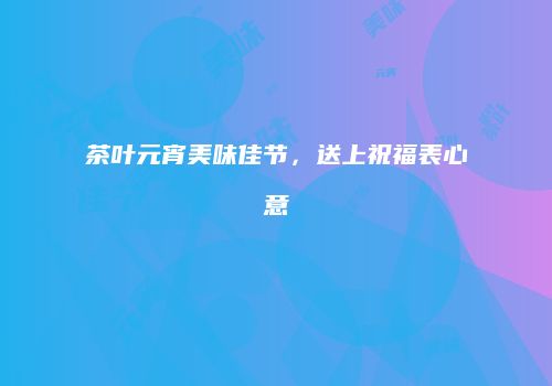 茶叶元宵美味佳节，送上祝福表心意