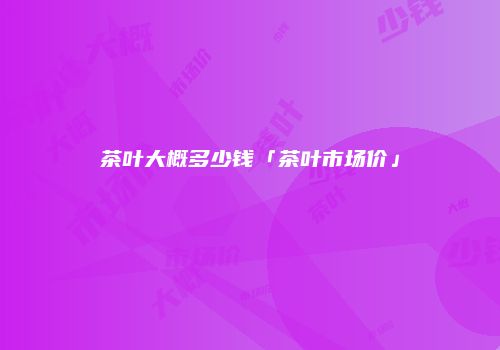 茶叶大概多少钱「茶叶市场价」