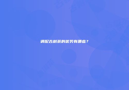 调配古树茶的优势有哪些？