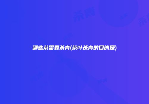 哪些茶需要杀青(茶叶杀青的目的是)