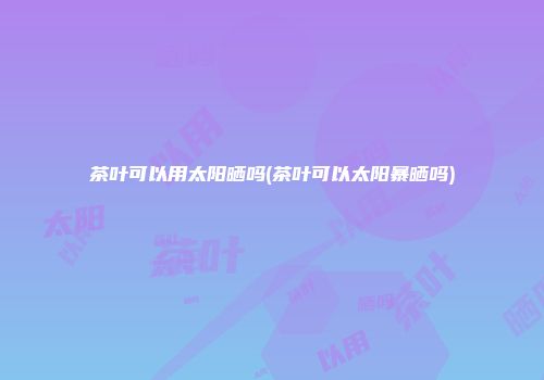 茶叶可以用太阳晒吗(茶叶可以太阳暴晒吗)