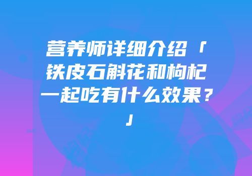 营养师详细介绍「铁皮石斛花和枸杞一起吃有什么效果？」