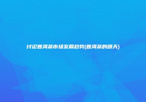 讨论普洱茶市场发展趋势(普洱茶的明天)