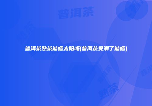 普洱茶熟茶能晒太阳吗(普洱茶受潮了能晒)