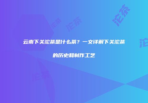 云南下关沱茶是什么茶？一文详解下关沱茶的历史和制作工艺