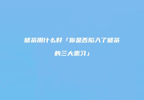 储茶用什么好「你是否陷入了储茶的三大恶习」