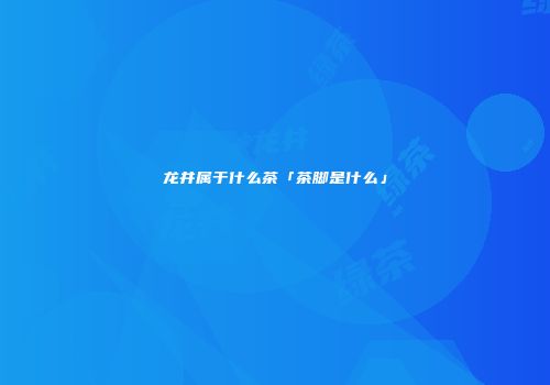龙井属于什么茶「茶脚是什么」