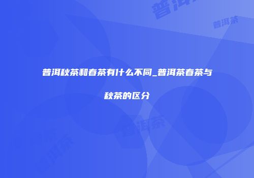 普洱秋茶和春茶有什么不同_普洱茶春茶与秋茶的区分