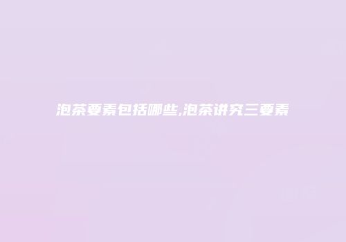 泡茶要素包括哪些,泡茶讲究三要素