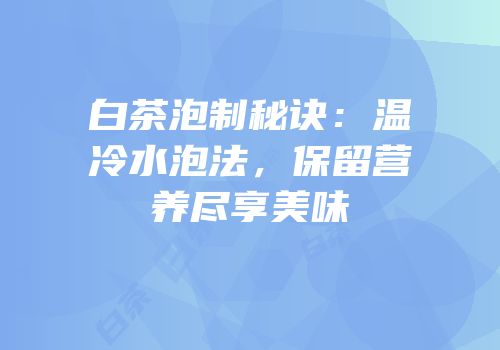 白茶泡制秘诀：温冷水泡法，保留营养尽享美味