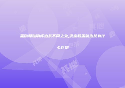 盖碗和玻璃杯泡茶不同之处,瓷壶和盖碗泡茶有什么区别