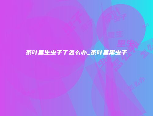 茶叶里生虫子了怎么办_茶叶里黑虫子