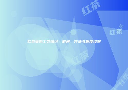 红茶萎凋工艺探讨：时间、方法与程度控制