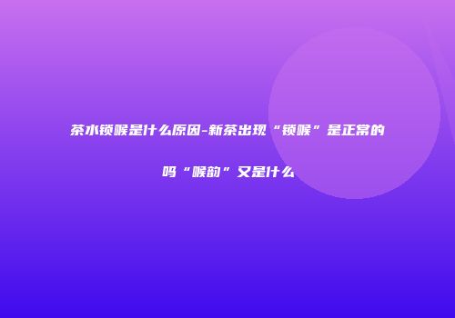 茶水锁喉是什么原因-新茶出现“锁喉”是正常的吗“喉韵”又是什么