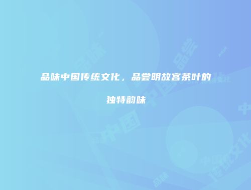 品味中国传统文化，品尝明故宫茶叶的独特韵味