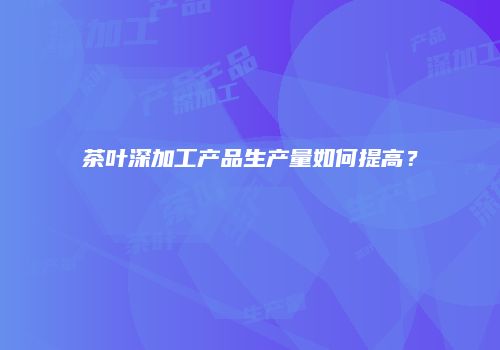 茶叶深加工产品生产量如何提高？