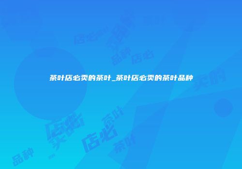 茶叶店必卖的茶叶_茶叶店必卖的茶叶品种