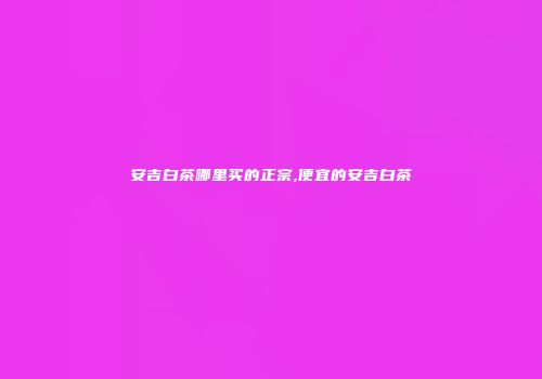 安吉白茶哪里买的正宗,便宜的安吉白茶