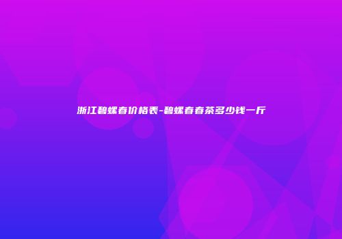 浙江碧螺春价格表-碧螺春春茶多少钱一斤