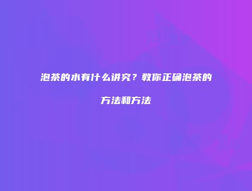 泡茶的水有什么讲究？教你正确泡茶的方法和方法