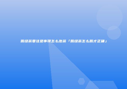 喝绿茶要注意事项怎么泡茶「喝绿茶怎么喝才正确」