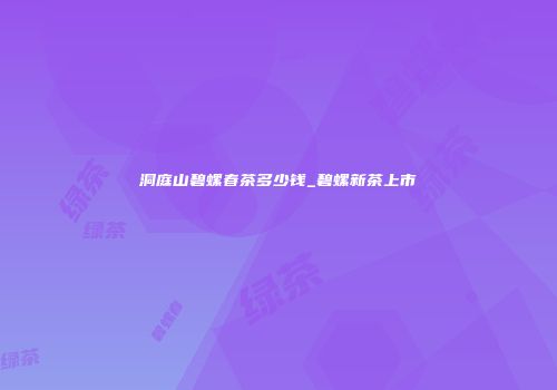 洞庭山碧螺春茶多少钱_碧螺新茶上市
