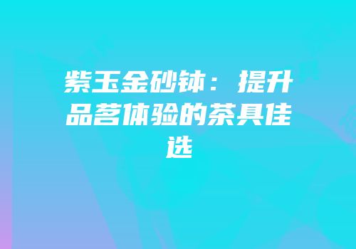 紫玉金砂钵：提升品茗体验的茶具佳选